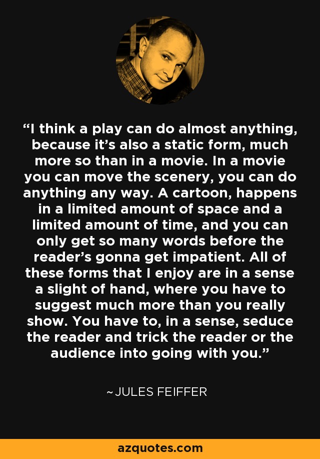 I think a play can do almost anything, because it's also a static form, much more so than in a movie. In a movie you can move the scenery, you can do anything any way. A cartoon, happens in a limited amount of space and a limited amount of time, and you can only get so many words before the reader's gonna get impatient. All of these forms that I enjoy are in a sense a slight of hand, where you have to suggest much more than you really show. You have to, in a sense, seduce the reader and trick the reader or the audience into going with you. - Jules Feiffer