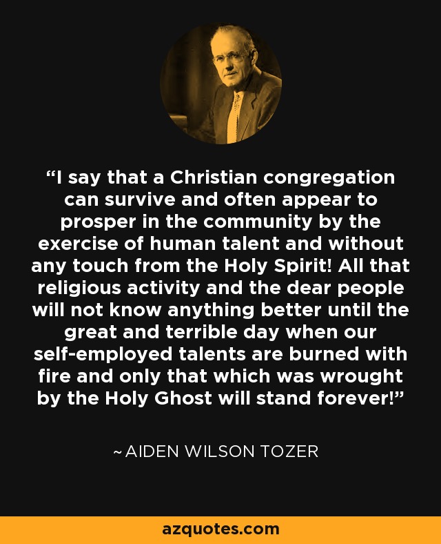 I say that a Christian congregation can survive and often appear to prosper in the community by the exercise of human talent and without any touch from the Holy Spirit! All that religious activity and the dear people will not know anything better until the great and terrible day when our self-employed talents are burned with fire and only that which was wrought by the Holy Ghost will stand forever! - Aiden Wilson Tozer