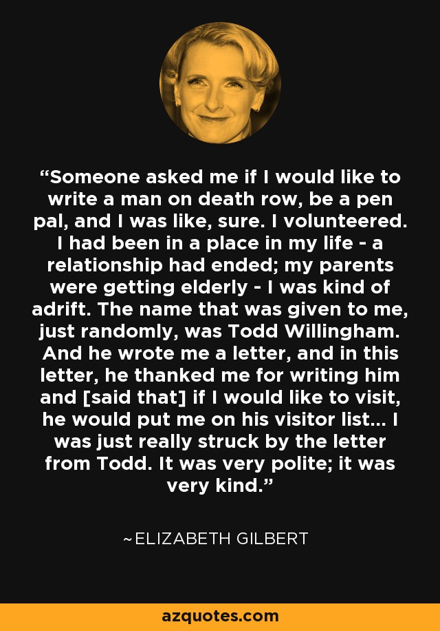 Someone asked me if I would like to write a man on death row, be a pen pal, and I was like, sure. I volunteered. I had been in a place in my life - a relationship had ended; my parents were getting elderly - I was kind of adrift. The name that was given to me, just randomly, was Todd Willingham. And he wrote me a letter, and in this letter, he thanked me for writing him and [said that] if I would like to visit, he would put me on his visitor list... I was just really struck by the letter from Todd. It was very polite; it was very kind. - Elizabeth Gilbert