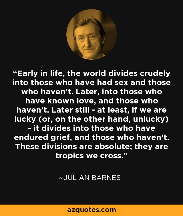 Early in life, the world divides crudely into those who have had sex and those who haven't. Later, into those who have known love, and those who haven't. Later still - at least, if we are lucky (or, on the other hand, unlucky) - it divides into those who have endured grief, and those who haven't. These divisions are absolute; they are tropics we cross. - Julian Barnes