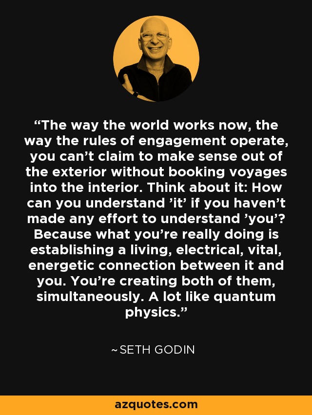 The way the world works now, the way the rules of engagement operate, you can't claim to make sense out of the exterior without booking voyages into the interior. Think about it: How can you understand 'it' if you haven't made any effort to understand 'you'? Because what you're really doing is establishing a living, electrical, vital, energetic connection between it and you. You're creating both of them, simultaneously. A lot like quantum physics. - Seth Godin