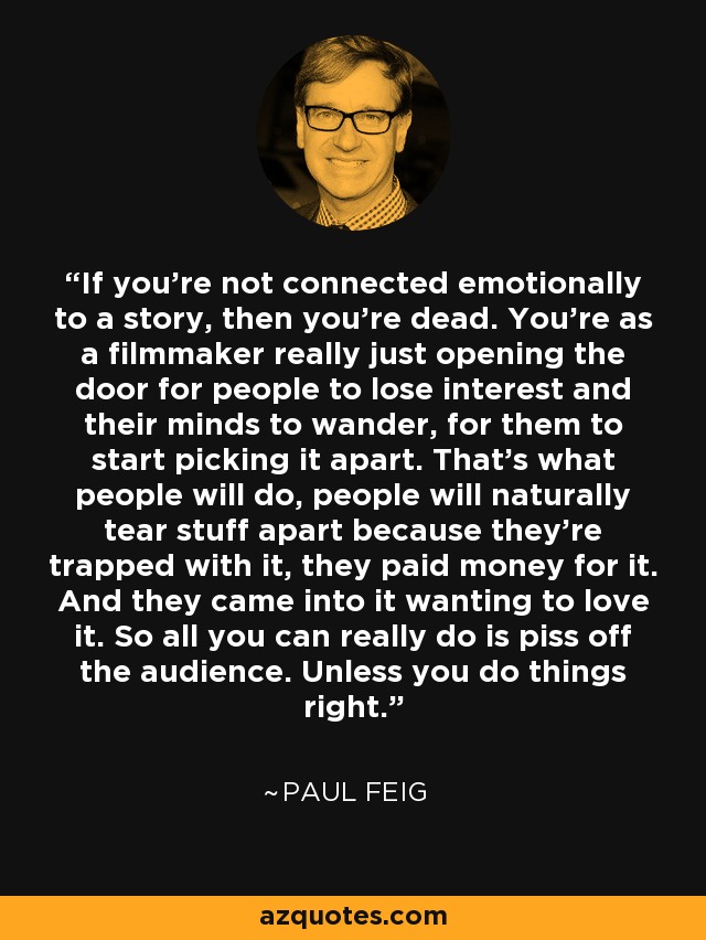 If you're not connected emotionally to a story, then you're dead. You're as a filmmaker really just opening the door for people to lose interest and their minds to wander, for them to start picking it apart. That's what people will do, people will naturally tear stuff apart because they're trapped with it, they paid money for it. And they came into it wanting to love it. So all you can really do is piss off the audience. Unless you do things right. - Paul Feig