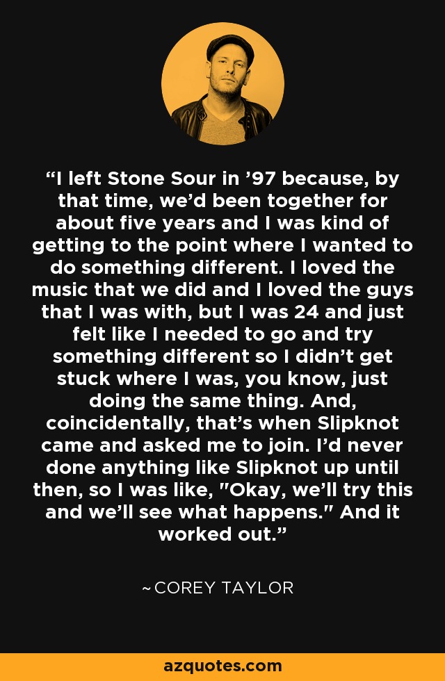 I left Stone Sour in '97 because, by that time, we'd been together for about five years and I was kind of getting to the point where I wanted to do something different. I loved the music that we did and I loved the guys that I was with, but I was 24 and just felt like I needed to go and try something different so I didn't get stuck where I was, you know, just doing the same thing. And, coincidentally, that's when Slipknot came and asked me to join. I'd never done anything like Slipknot up until then, so I was like, 