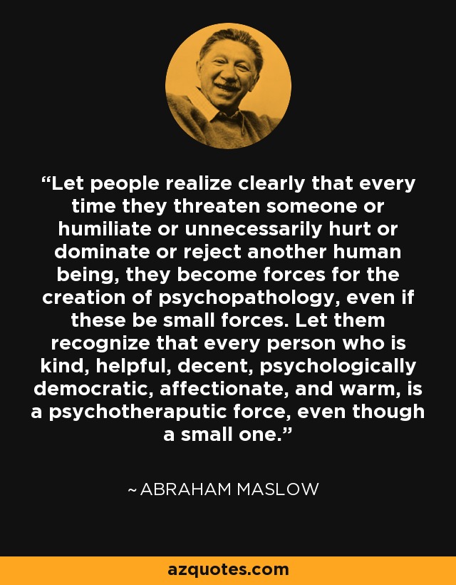 Let people realize clearly that every time they threaten someone or humiliate or unnecessarily hurt or dominate or reject another human being, they become forces for the creation of psychopathology, even if these be small forces. Let them recognize that every person who is kind, helpful, decent, psychologically democratic, affectionate, and warm, is a psychotheraputic force, even though a small one. - Abraham Maslow