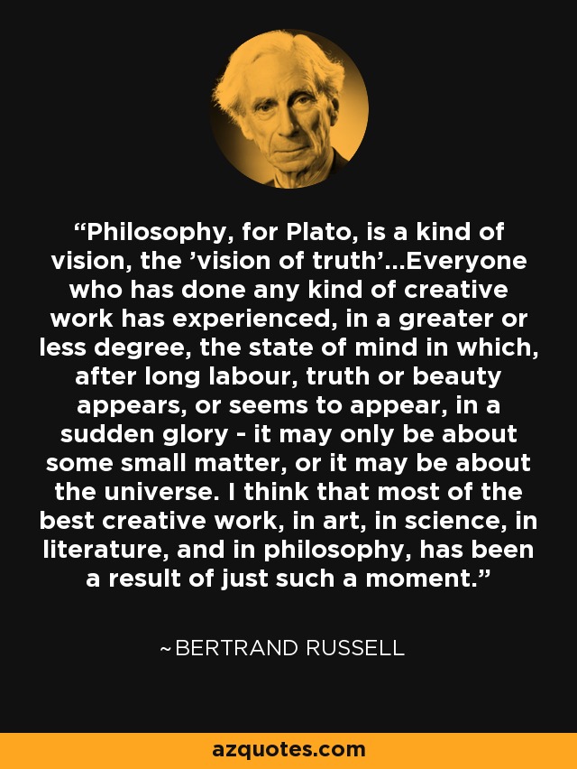 Philosophy, for Plato, is a kind of vision, the 'vision of truth'...Everyone who has done any kind of creative work has experienced, in a greater or less degree, the state of mind in which, after long labour, truth or beauty appears, or seems to appear, in a sudden glory - it may only be about some small matter, or it may be about the universe. I think that most of the best creative work, in art, in science, in literature, and in philosophy, has been a result of just such a moment. - Bertrand Russell
