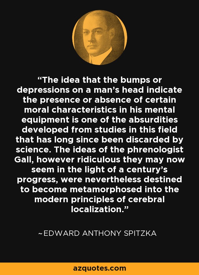 The idea that the bumps or depressions on a man's head indicate the presence or absence of certain moral characteristics in his mental equipment is one of the absurdities developed from studies in this field that has long since been discarded by science. The ideas of the phrenologist Gall, however ridiculous they may now seem in the light of a century's progress, were nevertheless destined to become metamorphosed into the modern principles of cerebral localization. - Edward Anthony Spitzka