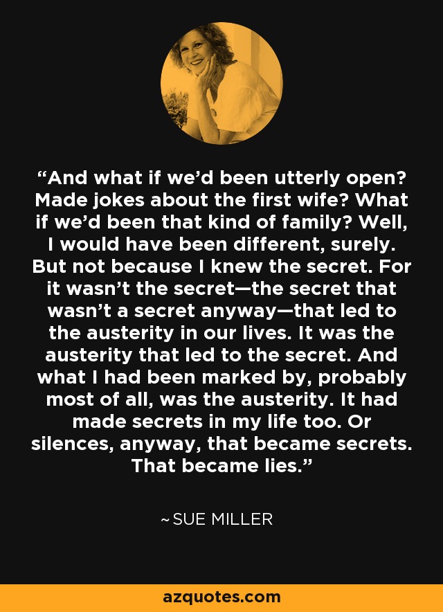 And what if we’d been utterly open? Made jokes about the first wife? What if we’d been that kind of family? Well, I would have been different, surely. But not because I knew the secret. For it wasn’t the secret—the secret that wasn’t a secret anyway—that led to the austerity in our lives. It was the austerity that led to the secret. And what I had been marked by, probably most of all, was the austerity. It had made secrets in my life too. Or silences, anyway, that became secrets. That became lies. - Sue Miller