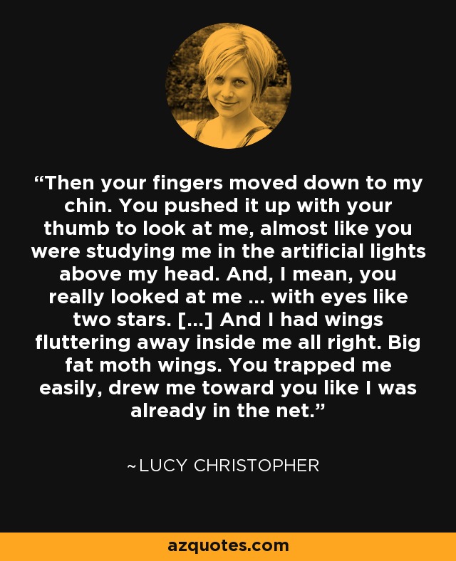 Then your fingers moved down to my chin. You pushed it up with your thumb to look at me, almost like you were studying me in the artificial lights above my head. And, I mean, you really looked at me … with eyes like two stars. [...] And I had wings fluttering away inside me all right. Big fat moth wings. You trapped me easily, drew me toward you like I was already in the net. - Lucy Christopher
