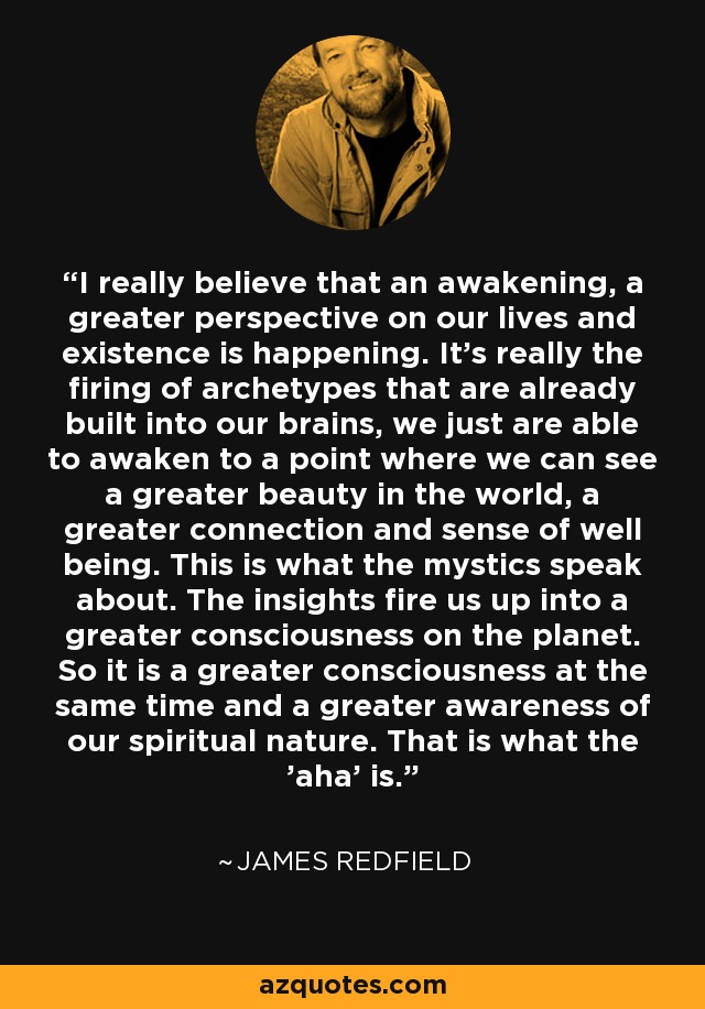 I really believe that an awakening, a greater perspective on our lives and existence is happening. It's really the firing of archetypes that are already built into our brains, we just are able to awaken to a point where we can see a greater beauty in the world, a greater connection and sense of well being. This is what the mystics speak about. The insights fire us up into a greater consciousness on the planet. So it is a greater consciousness at the same time and a greater awareness of our spiritual nature. That is what the 'aha' is. - James Redfield