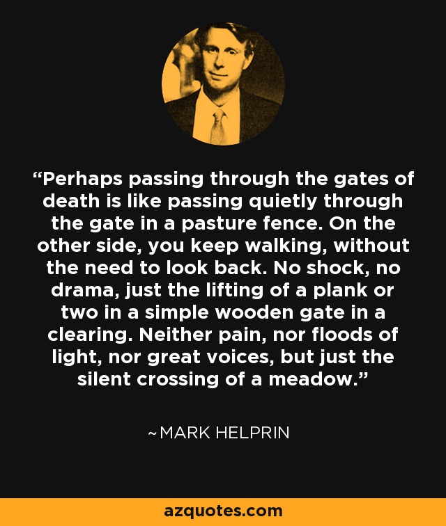 Perhaps passing through the gates of death is like passing quietly through the gate in a pasture fence. On the other side, you keep walking, without the need to look back. No shock, no drama, just the lifting of a plank or two in a simple wooden gate in a clearing. Neither pain, nor floods of light, nor great voices, but just the silent crossing of a meadow. - Mark Helprin