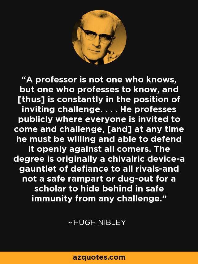 A professor is not one who knows, but one who professes to know, and [thus] is constantly in the position of inviting challenge. . . . He professes publicly where everyone is invited to come and challenge, [and] at any time he must be willing and able to defend it openly against all comers. The degree is originally a chivalric device-a gauntlet of defiance to all rivals-and not a safe rampart or dug-out for a scholar to hide behind in safe immunity from any challenge. - Hugh Nibley