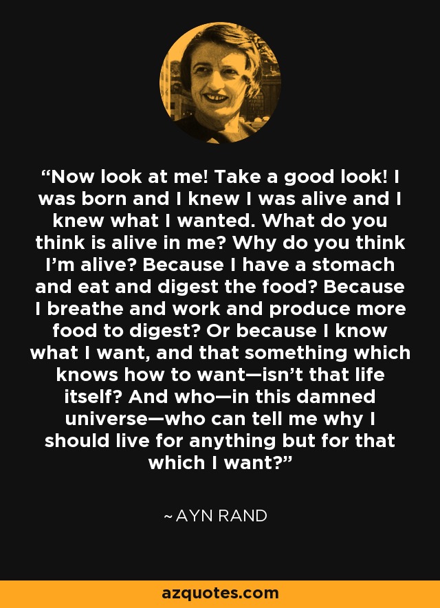 Now look at me! Take a good look! I was born and I knew I was alive and I knew what I wanted. What do you think is alive in me? Why do you think I'm alive? Because I have a stomach and eat and digest the food? Because I breathe and work and produce more food to digest? Or because I know what I want, and that something which knows how to want—isn't that life itself? And who—in this damned universe—who can tell me why I should live for anything but for that which I want? - Ayn Rand