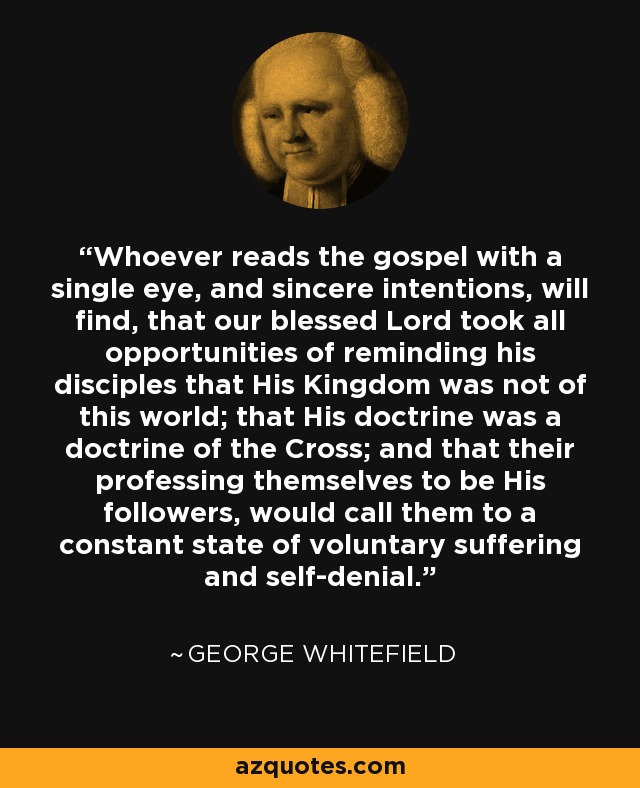 Whoever reads the gospel with a single eye, and sincere intentions, will find, that our blessed Lord took all opportunities of reminding his disciples that His Kingdom was not of this world; that His doctrine was a doctrine of the Cross; and that their professing themselves to be His followers, would call them to a constant state of voluntary suffering and self-denial. - George Whitefield