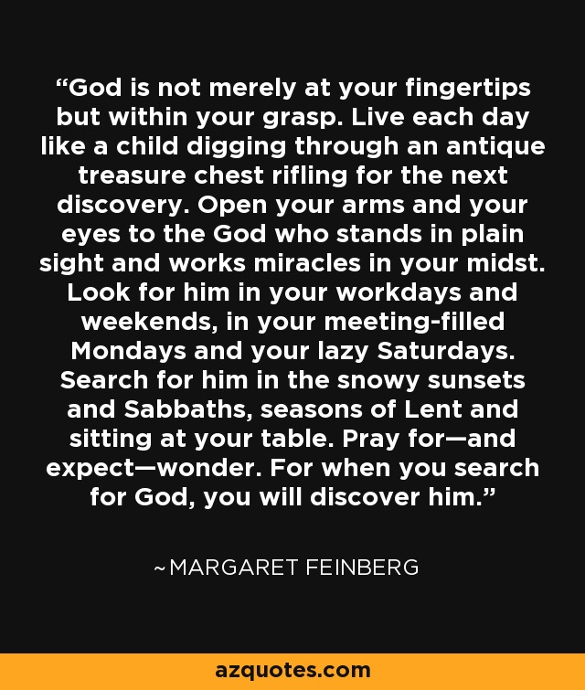 God is not merely at your fingertips but within your grasp. Live each day like a child digging through an antique treasure chest rifling for the next discovery. Open your arms and your eyes to the God who stands in plain sight and works miracles in your midst. Look for him in your workdays and weekends, in your meeting-filled Mondays and your lazy Saturdays. Search for him in the snowy sunsets and Sabbaths, seasons of Lent and sitting at your table. Pray for—and expect—wonder. For when you search for God, you will discover him. - Margaret Feinberg