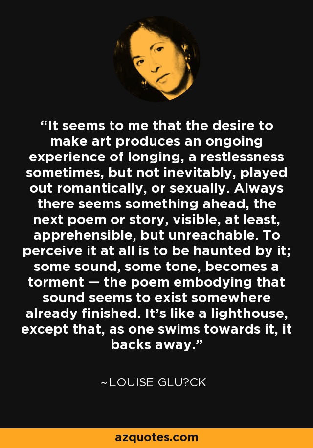 It seems to me that the desire to make art produces an ongoing experience of longing, a restlessness sometimes, but not inevitably, played out romantically, or sexually. Always there seems something ahead, the next poem or story, visible, at least, apprehensible, but unreachable. To perceive it at all is to be haunted by it; some sound, some tone, becomes a torment — the poem embodying that sound seems to exist somewhere already finished. It’s like a lighthouse, except that, as one swims towards it, it backs away. - Louise Glück