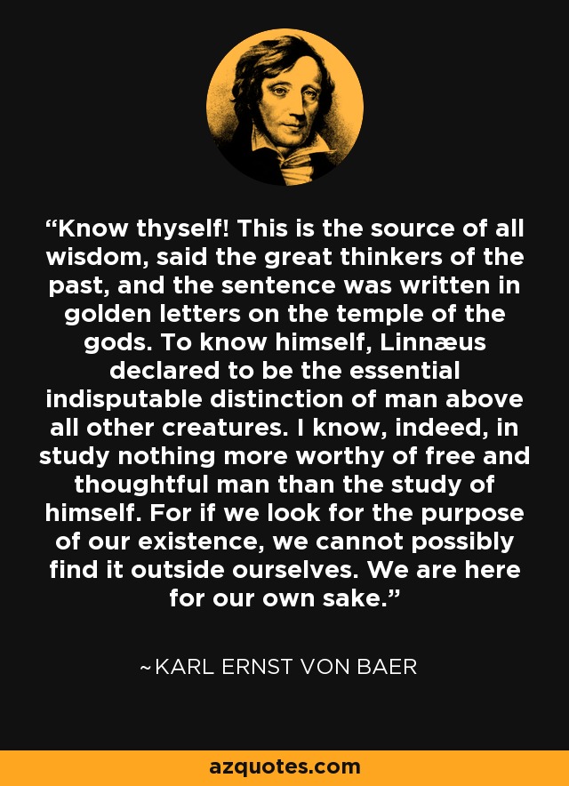 Know thyself! This is the source of all wisdom, said the great thinkers of the past, and the sentence was written in golden letters on the temple of the gods. To know himself, Linnæus declared to be the essential indisputable distinction of man above all other creatures. I know, indeed, in study nothing more worthy of free and thoughtful man than the study of himself. For if we look for the purpose of our existence, we cannot possibly find it outside ourselves. We are here for our own sake. - Karl Ernst von Baer
