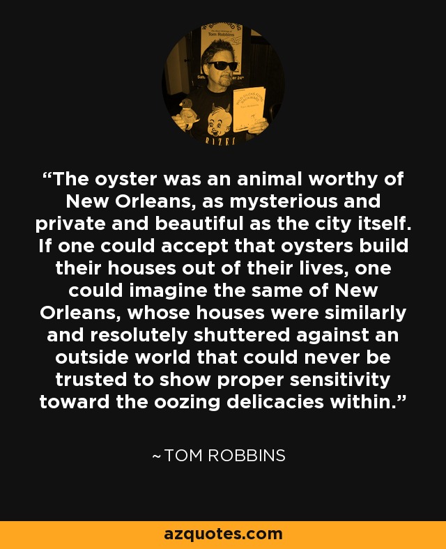 The oyster was an animal worthy of New Orleans, as mysterious and private and beautiful as the city itself. If one could accept that oysters build their houses out of their lives, one could imagine the same of New Orleans, whose houses were similarly and resolutely shuttered against an outside world that could never be trusted to show proper sensitivity toward the oozing delicacies within. - Tom Robbins