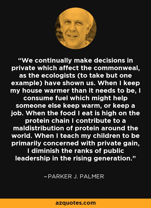 We continually make decisions in private which affect the commonweal, as the ecologists (to take but one example) have shown us. When I keep my house warmer than it needs to be, I consume fuel which might help someone else keep warm, or keep a job. When the food I eat is high on the protein chain I contribute to a maldistribution of protein around the world. When I teach my children to be primarily concerned with private gain, I diminish the ranks of public leadership in the rising generation. - Parker J. Palmer