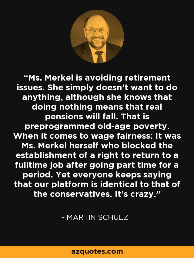 Ms. Merkel is avoiding retirement issues. She simply doesn't want to do anything, although she knows that doing nothing means that real pensions will fall. That is preprogrammed old-age poverty. When it comes to wage fairness: It was Ms. Merkel herself who blocked the establishment of a right to return to a fulltime job after going part time for a period. Yet everyone keeps saying that our platform is identical to that of the conservatives. It's crazy. - Martin Schulz