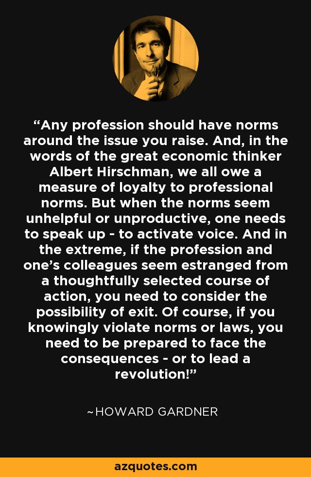 Any profession should have norms around the issue you raise. And, in the words of the great economic thinker Albert Hirschman, we all owe a measure of loyalty to professional norms. But when the norms seem unhelpful or unproductive, one needs to speak up - to activate voice. And in the extreme, if the profession and one's colleagues seem estranged from a thoughtfully selected course of action, you need to consider the possibility of exit. Of course, if you knowingly violate norms or laws, you need to be prepared to face the consequences - or to lead a revolution! - Howard Gardner
