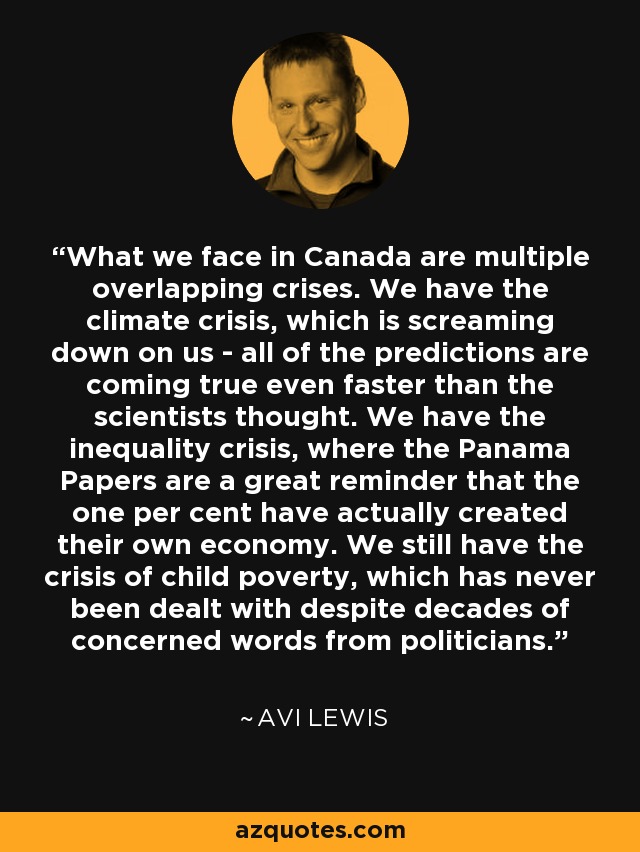 What we face in Canada are multiple overlapping crises. We have the climate crisis, which is screaming down on us - all of the predictions are coming true even faster than the scientists thought. We have the inequality crisis, where the Panama Papers are a great reminder that the one per cent have actually created their own economy. We still have the crisis of child poverty, which has never been dealt with despite decades of concerned words from politicians. - Avi Lewis