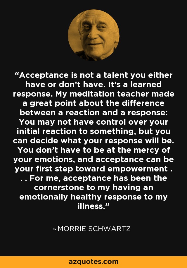 Acceptance is not a talent you either have or don't have. It's a learned response. My meditation teacher made a great point about the difference between a reaction and a response: You may not have control over your initial reaction to something, but you can decide what your response will be. You don't have to be at the mercy of your emotions, and acceptance can be your first step toward empowerment . . . For me, acceptance has been the cornerstone to my having an emotionally healthy response to my illness. - Morrie Schwartz