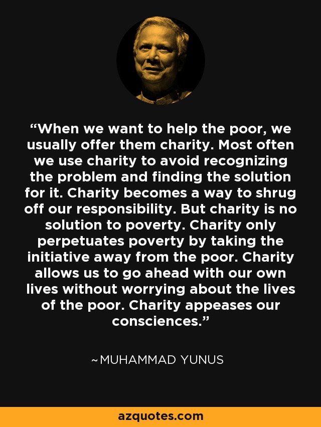 When we want to help the poor, we usually offer them charity. Most often we use charity to avoid recognizing the problem and finding the solution for it. Charity becomes a way to shrug off our responsibility. But charity is no solution to poverty. Charity only perpetuates poverty by taking the initiative away from the poor. Charity allows us to go ahead with our own lives without worrying about the lives of the poor. Charity appeases our consciences. - Muhammad Yunus