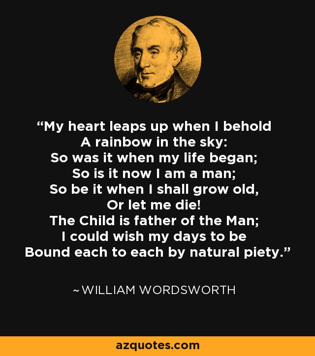 My heart leaps up when I behold A rainbow in the sky: So was it when my life began; So is it now I am a man; So be it when I shall grow old, Or let me die! The Child is father of the Man; I could wish my days to be Bound each to each by natural piety. - William Wordsworth