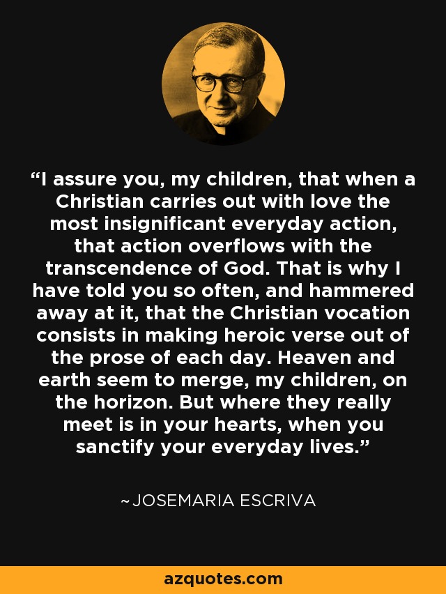 I assure you, my children, that when a Christian carries out with love the most insignificant everyday action, that action overflows with the transcendence of God. That is why I have told you so often, and hammered away at it, that the Christian vocation consists in making heroic verse out of the prose of each day. Heaven and earth seem to merge, my children, on the horizon. But where they really meet is in your hearts, when you sanctify your everyday lives. - Josemaria Escriva