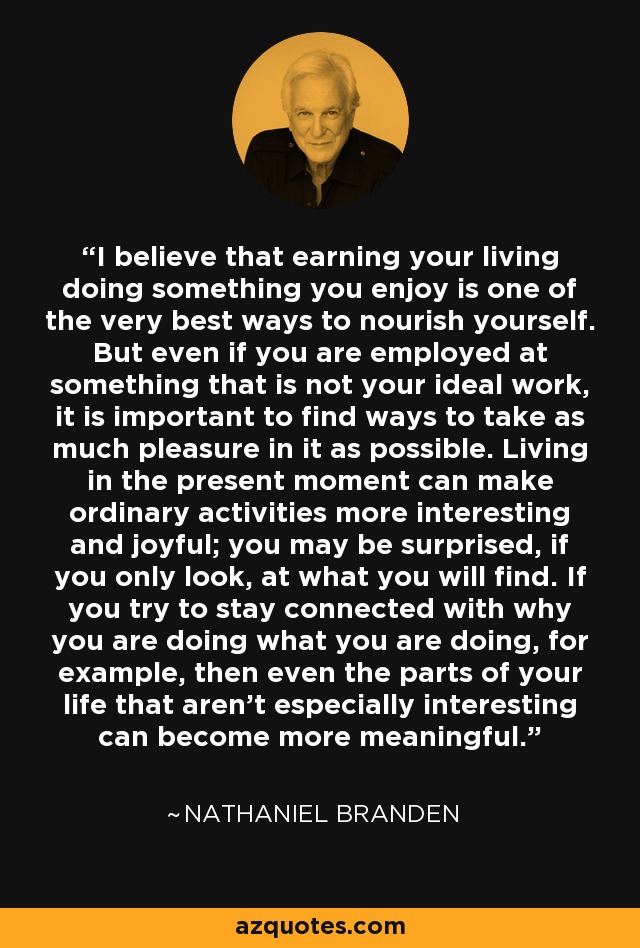 I believe that earning your living doing something you enjoy is one of the very best ways to nourish yourself. But even if you are employed at something that is not your ideal work, it is important to find ways to take as much pleasure in it as possible. Living in the present moment can make ordinary activities more interesting and joyful; you may be surprised, if you only look, at what you will find. If you try to stay connected with why you are doing what you are doing, for example, then even the parts of your life that aren't especially interesting can become more meaningful. - Nathaniel Branden