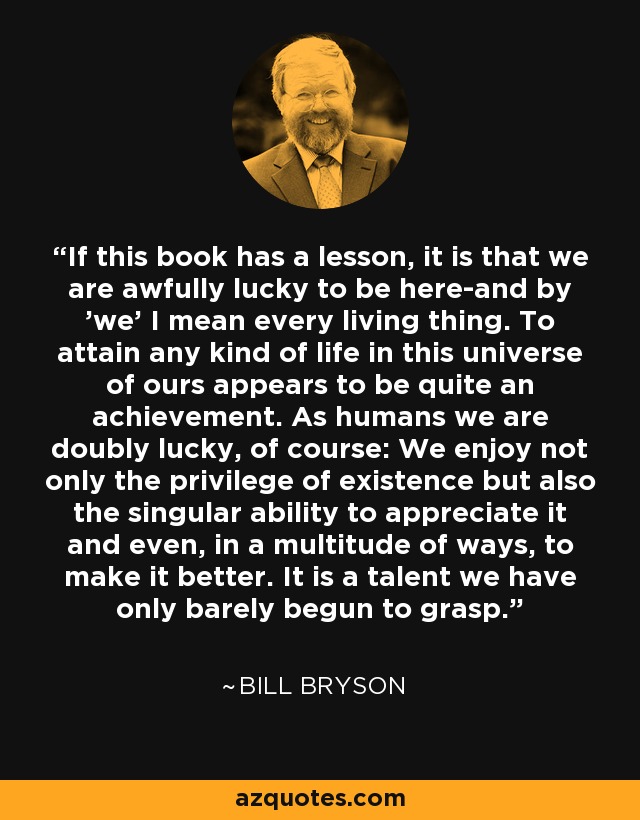 If this book has a lesson, it is that we are awfully lucky to be here-and by 'we' I mean every living thing. To attain any kind of life in this universe of ours appears to be quite an achievement. As humans we are doubly lucky, of course: We enjoy not only the privilege of existence but also the singular ability to appreciate it and even, in a multitude of ways, to make it better. It is a talent we have only barely begun to grasp. - Bill Bryson