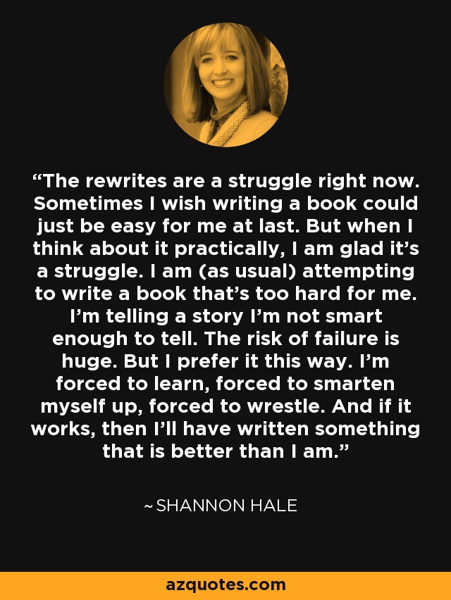 The rewrites are a struggle right now. Sometimes I wish writing a book could just be easy for me at last. But when I think about it practically, I am glad it's a struggle. I am (as usual) attempting to write a book that's too hard for me. I'm telling a story I'm not smart enough to tell. The risk of failure is huge. But I prefer it this way. I'm forced to learn, forced to smarten myself up, forced to wrestle. And if it works, then I'll have written something that is better than I am. - Shannon Hale