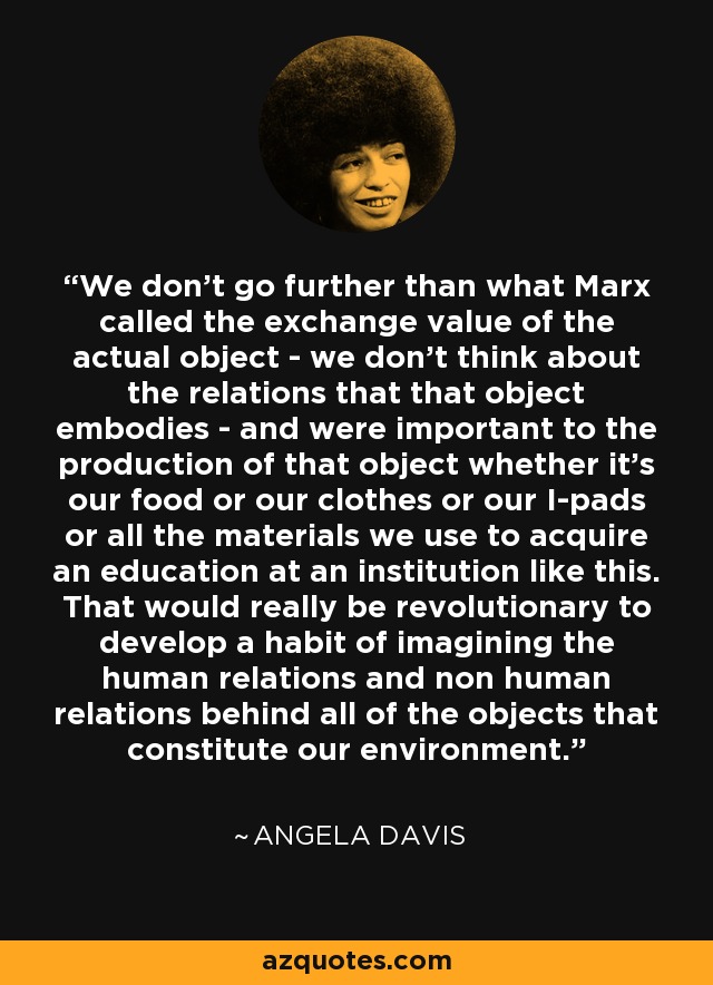 We don’t go further than what Marx called the exchange value of the actual object - we don’t think about the relations that that object embodies - and were important to the production of that object whether it’s our food or our clothes or our I-pads or all the materials we use to acquire an education at an institution like this. That would really be revolutionary to develop a habit of imagining the human relations and non human relations behind all of the objects that constitute our environment. - Angela Davis