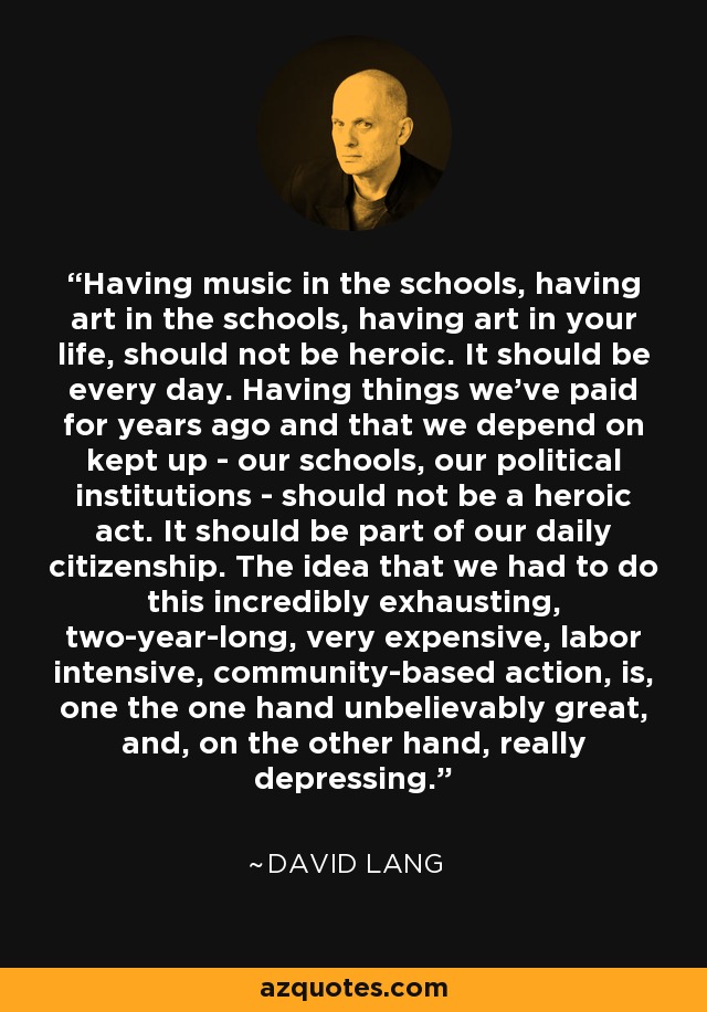 Having music in the schools, having art in the schools, having art in your life, should not be heroic. It should be every day. Having things we've paid for years ago and that we depend on kept up - our schools, our political institutions - should not be a heroic act. It should be part of our daily citizenship. The idea that we had to do this incredibly exhausting, two-year-long, very expensive, labor intensive, community-based action, is, one the one hand unbelievably great, and, on the other hand, really depressing. - David Lang