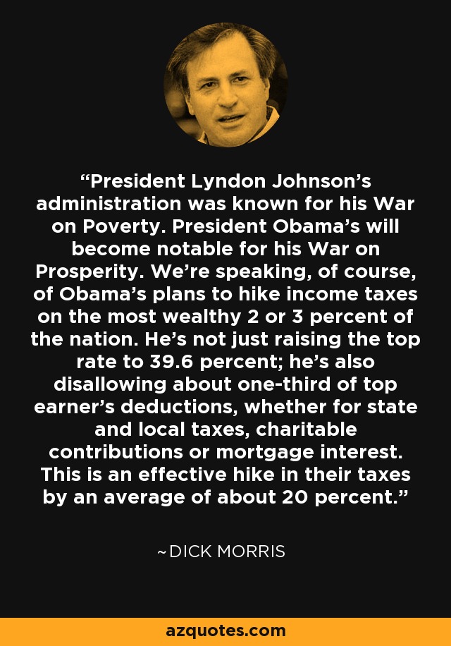 President Lyndon Johnson's administration was known for his War on Poverty. President Obama's will become notable for his War on Prosperity. We're speaking, of course, of Obama's plans to hike income taxes on the most wealthy 2 or 3 percent of the nation. He's not just raising the top rate to 39.6 percent; he's also disallowing about one-third of top earner's deductions, whether for state and local taxes, charitable contributions or mortgage interest. This is an effective hike in their taxes by an average of about 20 percent. - Dick Morris