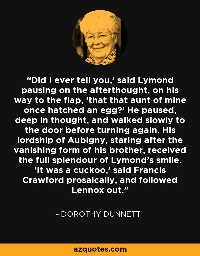 Did I ever tell you,’ said Lymond pausing on the afterthought, on his way to the flap, ‘that that aunt of mine once hatched an egg?’ He paused, deep in thought, and walked slowly to the door before turning again. His lordship of Aubigny, staring after the vanishing form of his brother, received the full splendour of Lymond’s smile. ‘It was a cuckoo,’ said Francis Crawford prosaically, and followed Lennox out. - Dorothy Dunnett