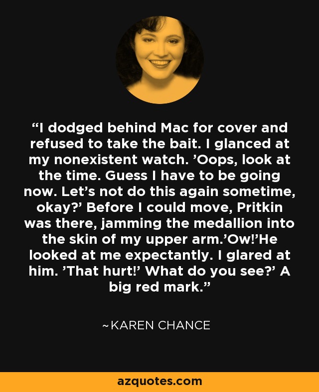 I dodged behind Mac for cover and refused to take the bait. I glanced at my nonexistent watch. 'Oops, look at the time. Guess I have to be going now. Let's not do this again sometime, okay?' Before I could move, Pritkin was there, jamming the medallion into the skin of my upper arm.'Ow!'He looked at me expectantly. I glared at him. 'That hurt!' What do you see?' A big red mark. - Karen Chance