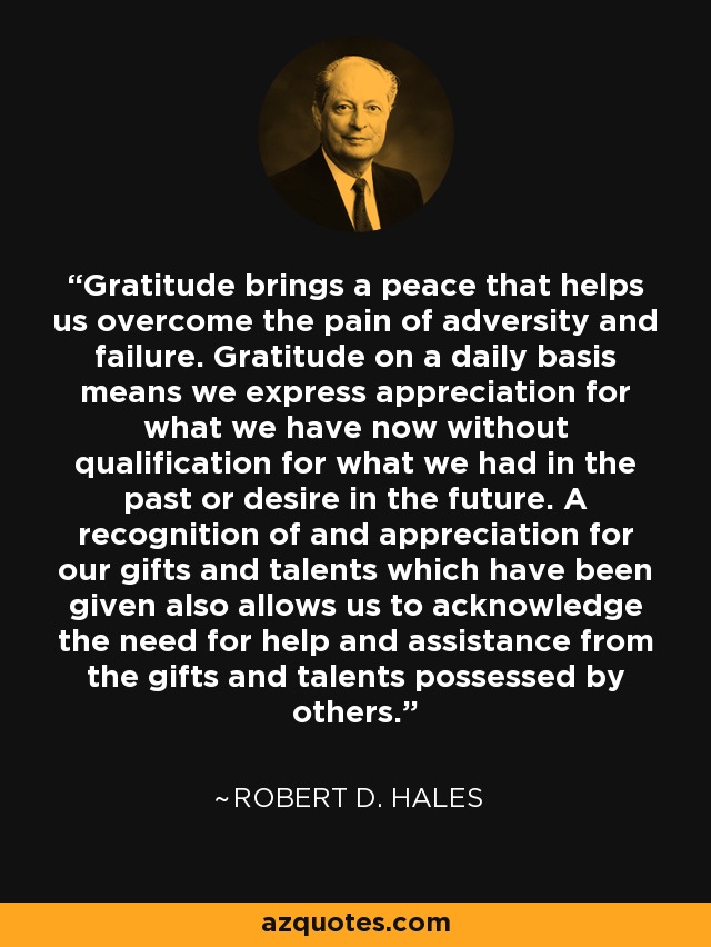 Gratitude brings a peace that helps us overcome the pain of adversity and failure. Gratitude on a daily basis means we express appreciation for what we have now without qualification for what we had in the past or desire in the future. A recognition of and appreciation for our gifts and talents which have been given also allows us to acknowledge the need for help and assistance from the gifts and talents possessed by others. - Robert D. Hales