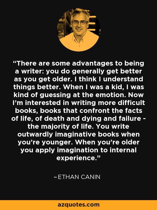 There are some advantages to being a writer: you do generally get better as you get older. I think I understand things better. When I was a kid, I was kind of guessing at the emotion. Now I'm interested in writing more difficult books, books that confront the facts of life, of death and dying and failure - the majority of life. You write outwardly imaginative books when you're younger. When you're older you apply imagination to internal experience. - Ethan Canin