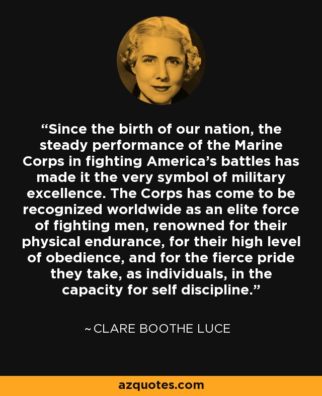 Since the birth of our nation, the steady performance of the Marine Corps in fighting America's battles has made it the very symbol of military excellence. The Corps has come to be recognized worldwide as an elite force of fighting men, renowned for their physical endurance, for their high level of obedience, and for the fierce pride they take, as individuals, in the capacity for self discipline. - Clare Boothe Luce