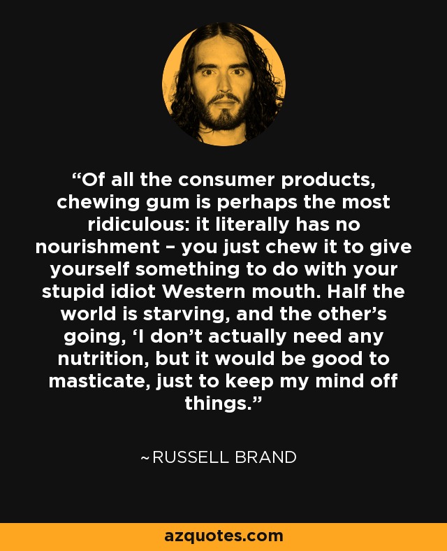 Of all the consumer products, chewing gum is perhaps the most ridiculous: it literally has no nourishment – you just chew it to give yourself something to do with your stupid idiot Western mouth. Half the world is starving, and the other’s going, ‘I don’t actually need any nutrition, but it would be good to masticate, just to keep my mind off things. - Russell Brand