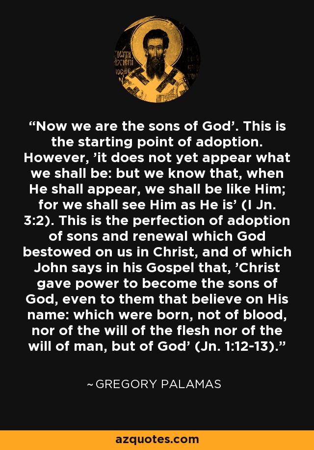 'Now we are the sons of God'. This is the starting point of adoption. However, 'it does not yet appear what we shall be: but we know that, when He shall appear, we shall be like Him; for we shall see Him as He is' (I Jn. 3:2). This is the perfection of adoption of sons and renewal which God bestowed on us in Christ, and of which John says in his Gospel that, 'Christ gave power to become the sons of God, even to them that believe on His name: which were born, not of blood, nor of the will of the flesh nor of the will of man, but of God' (Jn. 1:12-13). - Gregory Palamas