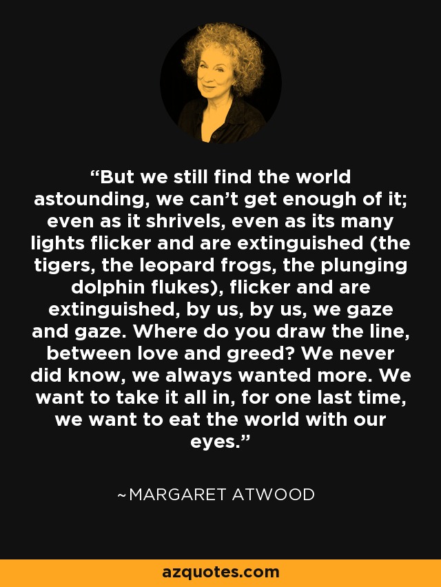 But we still find the world astounding, we can't get enough of it; even as it shrivels, even as its many lights flicker and are extinguished (the tigers, the leopard frogs, the plunging dolphin flukes), flicker and are extinguished, by us, by us, we gaze and gaze. Where do you draw the line, between love and greed? We never did know, we always wanted more. We want to take it all in, for one last time, we want to eat the world with our eyes. - Margaret Atwood