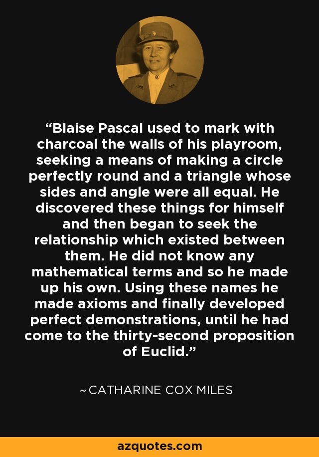 Blaise Pascal used to mark with charcoal the walls of his playroom, seeking a means of making a circle perfectly round and a triangle whose sides and angle were all equal. He discovered these things for himself and then began to seek the relationship which existed between them. He did not know any mathematical terms and so he made up his own. Using these names he made axioms and finally developed perfect demonstrations, until he had come to the thirty-second proposition of Euclid. - Catharine Cox Miles