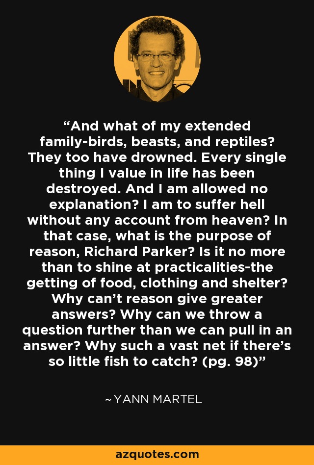 And what of my extended family-birds, beasts, and reptiles? They too have drowned. Every single thing I value in life has been destroyed. And I am allowed no explanation? I am to suffer hell without any account from heaven? In that case, what is the purpose of reason, Richard Parker? Is it no more than to shine at practicalities-the getting of food, clothing and shelter? Why can't reason give greater answers? Why can we throw a question further than we can pull in an answer? Why such a vast net if there's so little fish to catch? (pg. 98) - Yann Martel