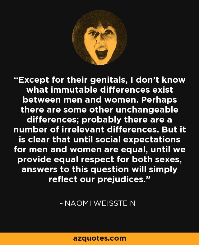 Except for their genitals, I don't know what immutable differences exist between men and women. Perhaps there are some other unchangeable differences; probably there are a number of irrelevant differences. But it is clear that until social expectations for men and women are equal, until we provide equal respect for both sexes, answers to this question will simply reflect our prejudices. - Naomi Weisstein