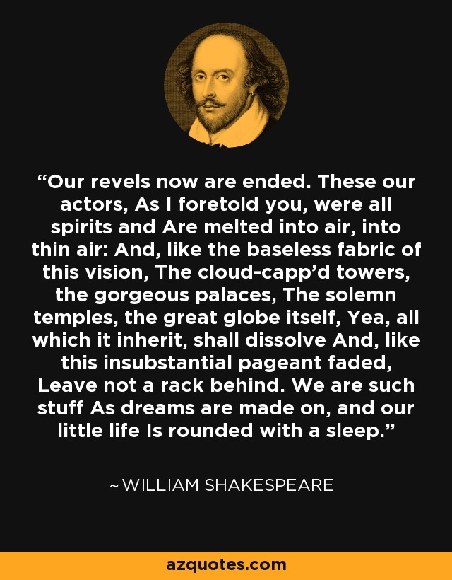 Our revels now are ended. These our actors, As I foretold you, were all spirits and Are melted into air, into thin air: And, like the baseless fabric of this vision, The cloud-capp'd towers, the gorgeous palaces, The solemn temples, the great globe itself, Yea, all which it inherit, shall dissolve And, like this insubstantial pageant faded, Leave not a rack behind. We are such stuff As dreams are made on, and our little life Is rounded with a sleep. - William Shakespeare