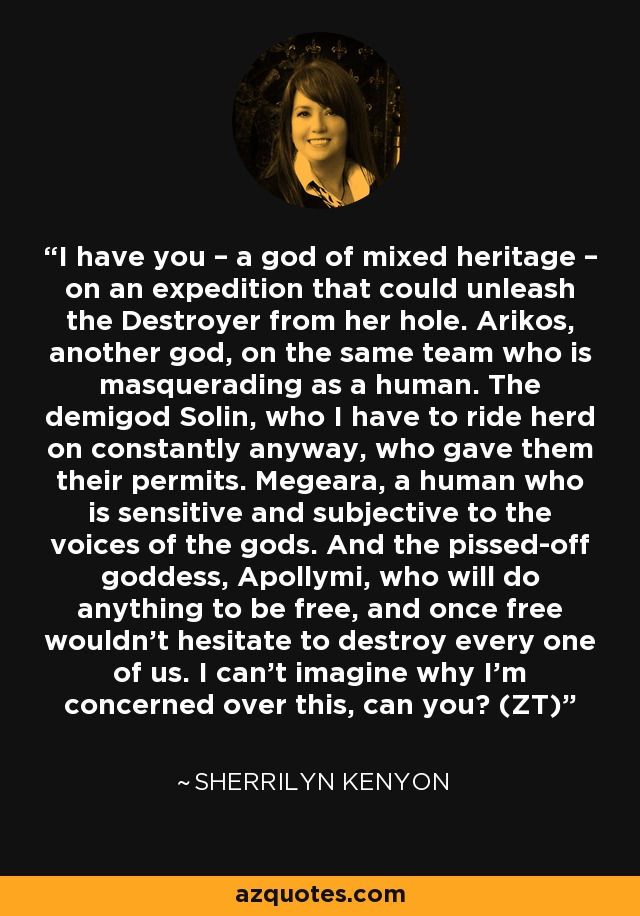 I have you – a god of mixed heritage – on an expedition that could unleash the Destroyer from her hole. Arikos, another god, on the same team who is masquerading as a human. The demigod Solin, who I have to ride herd on constantly anyway, who gave them their permits. Megeara, a human who is sensitive and subjective to the voices of the gods. And the pissed-off goddess, Apollymi, who will do anything to be free, and once free wouldn’t hesitate to destroy every one of us. I can’t imagine why I’m concerned over this, can you? (ZT) - Sherrilyn Kenyon