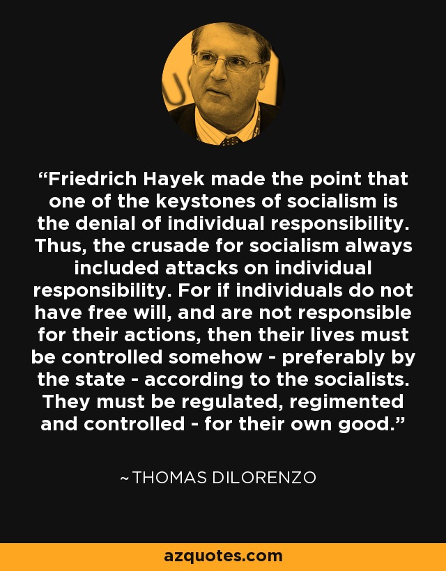 Friedrich Hayek made the point that one of the keystones of socialism is the denial of individual responsibility. Thus, the crusade for socialism always included attacks on individual responsibility. For if individuals do not have free will, and are not responsible for their actions, then their lives must be controlled somehow - preferably by the state - according to the socialists. They must be regulated, regimented and controlled - for their own good. - Thomas DiLorenzo