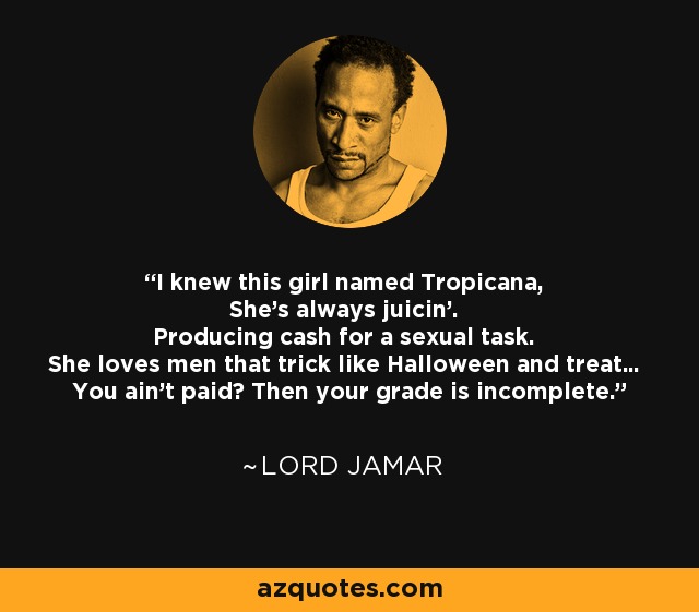 I knew this girl named Tropicana, She's always juicin'. Producing cash for a sexual task. She loves men that trick like Halloween and treat... You ain't paid? Then your grade is incomplete. - Lord Jamar